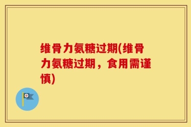 维骨力氨糖过期(维骨力氨糖过期，食用需谨慎)