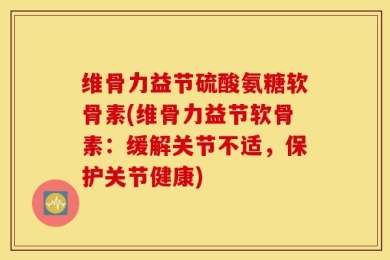 维骨力益节硫酸氨糖软骨素(维骨力益节软骨素：缓解关节不适，保护关节健康)