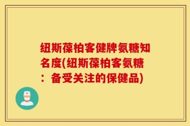 纽斯葆柏客健牌氨糖知名度(纽斯葆柏客氨糖：备受关注的保健品)