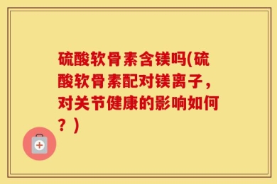 硫酸软骨素含镁吗(硫酸软骨素配对镁离子，对关节健康的影响如何？)
