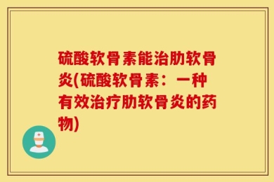 硫酸软骨素能治肋软骨炎(硫酸软骨素：一种有效治疗肋软骨炎的药物)