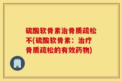 硫酸软骨素治骨质疏松不(硫酸软骨素：治疗骨质疏松的有效药物)