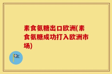 素食氨糖出口欧洲(素食氨糖成功打入欧洲市场)