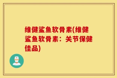 维健鲨鱼软骨素(维健鲨鱼软骨素：关节保健佳品)