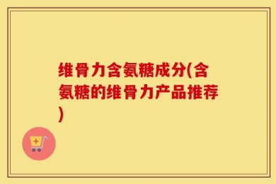维骨力含氨糖成分(含氨糖的维骨力产品推荐)