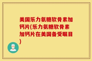 美国乐力氨糖软骨素加钙片(乐力氨糖软骨素加钙片在美国备受瞩目)