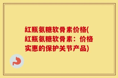 红瓶氨糖软骨素价格(红瓶氨糖软骨素：价格实惠的保护关节产品)
