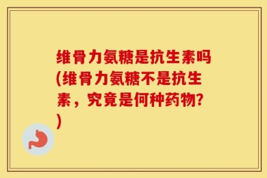 维骨力氨糖是抗生素吗(维骨力氨糖不是抗生素，究竟是何种药物？)