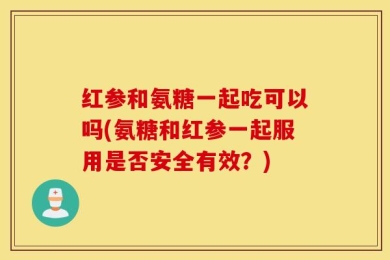 红参和氨糖一起吃可以吗(氨糖和红参一起服用是否安全有效？)