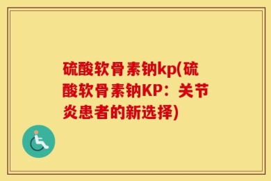 硫酸软骨素钠kp(硫酸软骨素钠KP：关节炎患者的新选择)