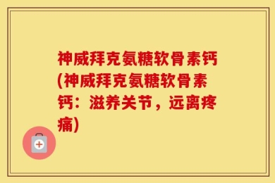 神威拜克氨糖软骨素钙(神威拜克氨糖软骨素钙：滋养关节，远离疼痛)