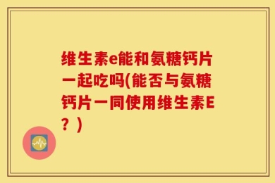 维生素e能和氨糖钙片一起吃吗(能否与氨糖钙片一同使用维生素E？)