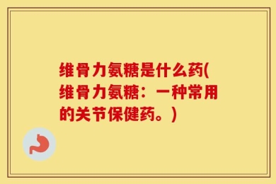 维骨力氨糖是什么药(维骨力氨糖：一种常用的关节保健药。)