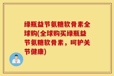 绿瓶益节氨糖软骨素全球购(全球购买绿瓶益节氨糖软骨素，呵护关节健康)