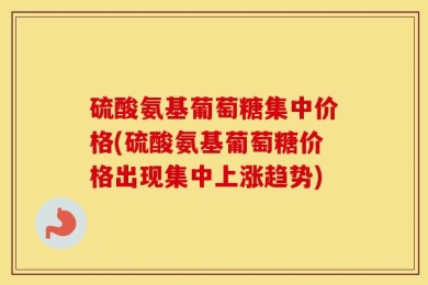 硫酸氨基葡萄糖集中价格(硫酸氨基葡萄糖价格出现集中上涨趋势)