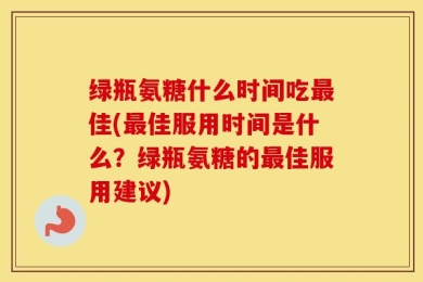 绿瓶氨糖什么时间吃最佳(最佳服用时间是什么？绿瓶氨糖的最佳服用建议)