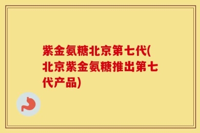 紫金氨糖北京第七代(北京紫金氨糖推出第七代产品)