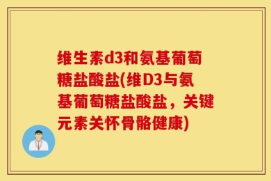 维生素d3和氨基葡萄糖盐酸盐(维D3与氨基葡萄糖盐酸盐，关键元素关怀骨骼健康)