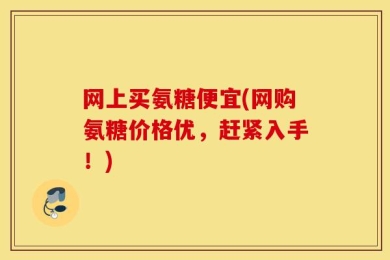 网上买氨糖便宜(网购氨糖价格优，赶紧入手！)