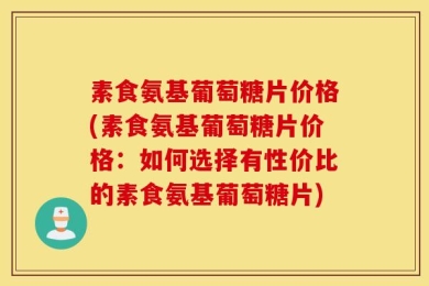 素食氨基葡萄糖片价格(素食氨基葡萄糖片价格：如何选择有性价比的素食氨基葡萄糖片)