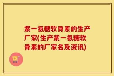 紫一氨糖软骨素的生产厂家(生产紫一氨糖软骨素的厂家名及资讯)