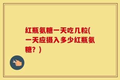 红瓶氨糖一天吃几粒(一天应摄入多少红瓶氨糖？)
