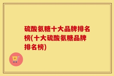 硫酸氨糖十大品牌排名榜(十大硫酸氨糖品牌排名榜)