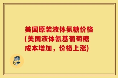 美国原装液体氨糖价格(美国液体氨基葡萄糖成本增加，价格上涨)