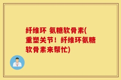 纤维环 氨糖软骨素(重塑关节！纤维环氨糖软骨素来帮忙)