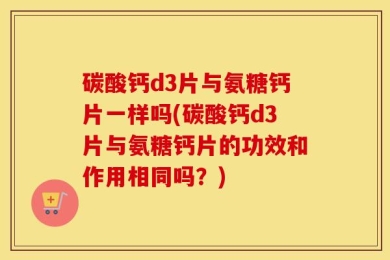 碳酸钙d3片与氨糖钙片一样吗(碳酸钙d3片与氨糖钙片的功效和作用相同吗？)