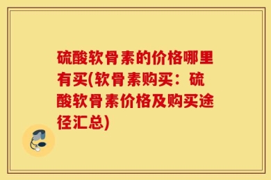 硫酸软骨素的价格哪里有买(软骨素购买：硫酸软骨素价格及购买途径汇总)