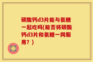 碳酸钙d3片能与氨糖一起吃吗(能否将碳酸钙d3片和氨糖一同服用？)