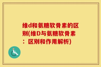 维d和氨糖软骨素的区别(维D与氨糖软骨素：区别和作用解析)