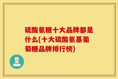 硫酸氨糖十大品牌都是什么(十大硫酸氨基葡萄糖品牌排行榜)
