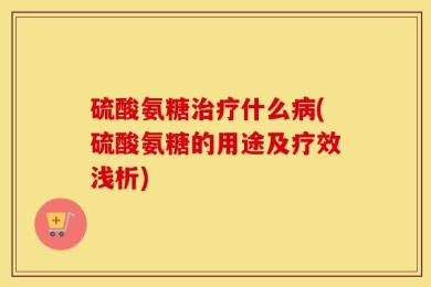 硫酸氨糖治疗什么病(硫酸氨糖的用途及疗效浅析)