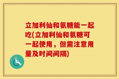 立加利仙和氨糖能一起吃(立加利仙和氨糖可一起使用，但需注意用量及时间间隔)