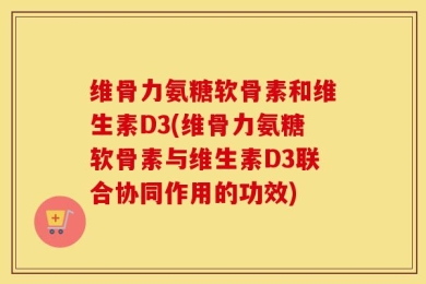 维骨力氨糖软骨素和维生素D3(维骨力氨糖软骨素与维生素D3联合协同作用的功效)