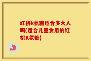 红桃k氨糖适合多大人喝(适合儿童食用的红桃K氨糖)