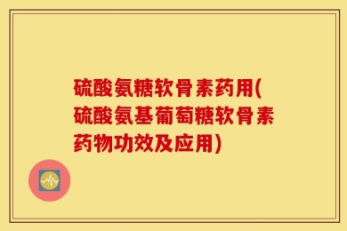 硫酸氨糖软骨素药用(硫酸氨基葡萄糖软骨素药物功效及应用)