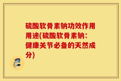 硫酸软骨素钠功效作用用途(硫酸软骨素钠：健康关节必备的天然成分)