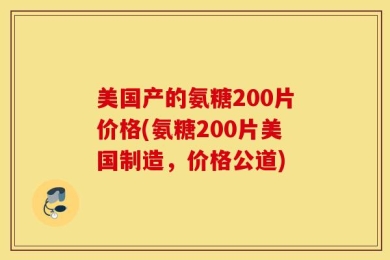 美国产的氨糖200片价格(氨糖200片美国制造，价格公道)