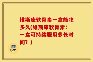 维斯康软骨素一盒能吃多久(维斯康软骨素：一盒可持续服用多长时间？)
