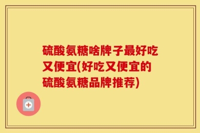 硫酸氨糖啥牌子最好吃又便宜(好吃又便宜的硫酸氨糖品牌推荐)