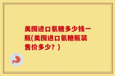 美囤进口氨糖多少钱一瓶(美囤进口氨糖瓶装售价多少？)