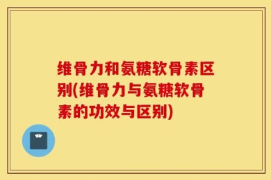 维骨力和氨糖软骨素区别(维骨力与氨糖软骨素的功效与区别)