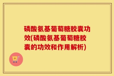 磷酸氨基葡萄糖胶囊功效(磷酸氨基葡萄糖胶囊的功效和作用解析)