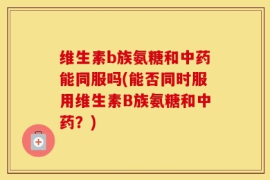 维生素b族氨糖和中药能同服吗(能否同时服用维生素B族氨糖和中药？)