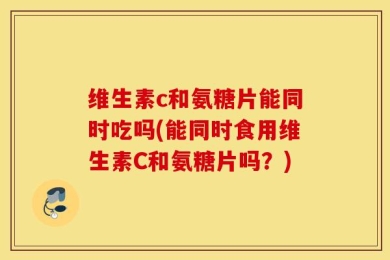 维生素c和氨糖片能同时吃吗(能同时食用维生素C和氨糖片吗？)