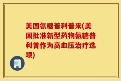 美国氨糖普利普来(美国批准新型药物氨糖普利普作为高血压治疗选项)