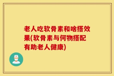 老人吃软骨素和啥搭效果(软骨素与何物搭配有助老人健康)